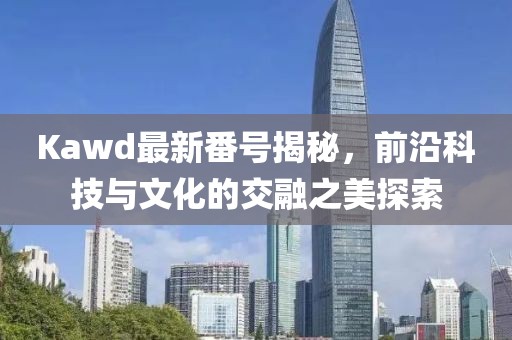 Kawd最新番號揭秘，前沿科技與文化的交融之美探索