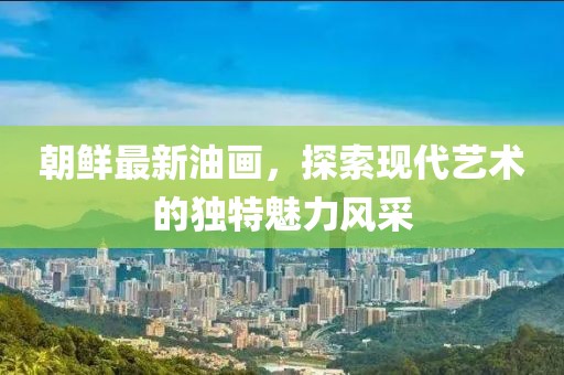 朝鮮最新油畫，探索現(xiàn)代藝術(shù)的獨特魅力風(fēng)采