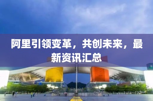 阿里引領(lǐng)變革，共創(chuàng)未來(lái)，最新資訊匯總