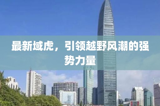 最新域虎，引領(lǐng)越野風(fēng)潮的強勢力量