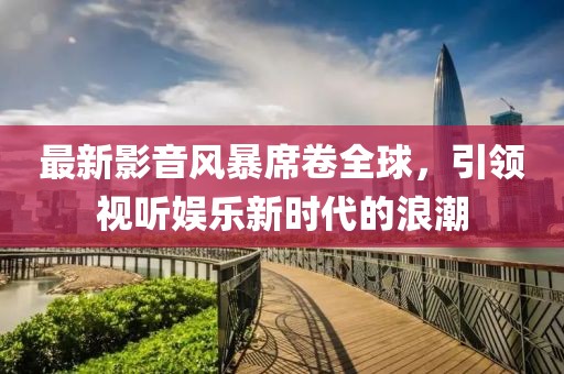 最新影音風(fēng)暴席卷全球，引領(lǐng)視聽(tīng)娛樂(lè)新時(shí)代的浪潮