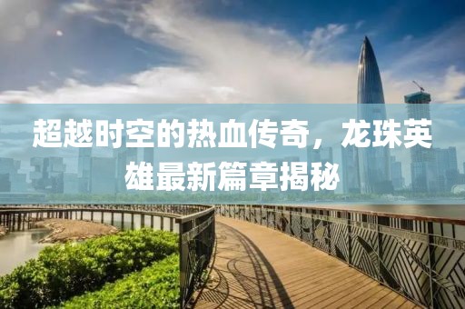 超越時(shí)空的熱血傳奇，龍珠英雄最新篇章揭秘