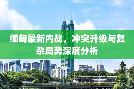緬甸最新內戰(zhàn)，沖突升級與復雜局勢深度分析