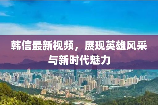 韓信最新視頻，展現(xiàn)英雄風(fēng)采與新時(shí)代魅力