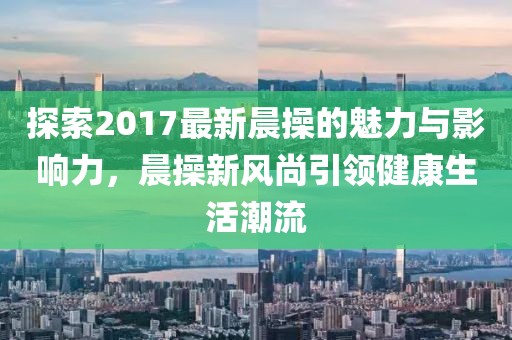 探索2017最新晨操的魅力與影響力，晨操新風(fēng)尚引領(lǐng)健康生活潮流