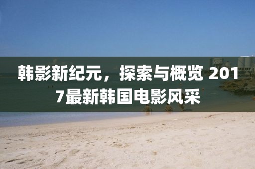 韓影新紀元，探索與概覽 2017最新韓國電影風采