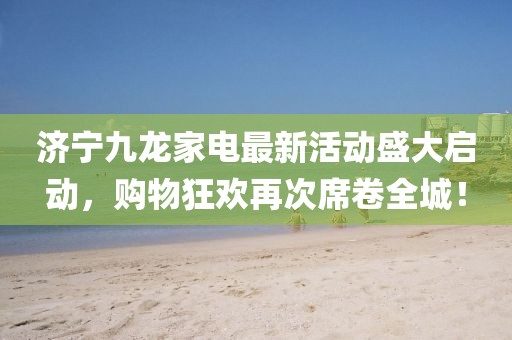 濟(jì)寧九龍家電最新活動盛大啟動，購物狂歡再次席卷全城！