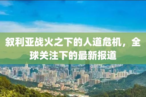 敘利亞戰(zhàn)火之下的人道危機(jī)，全球關(guān)注下的最新報道