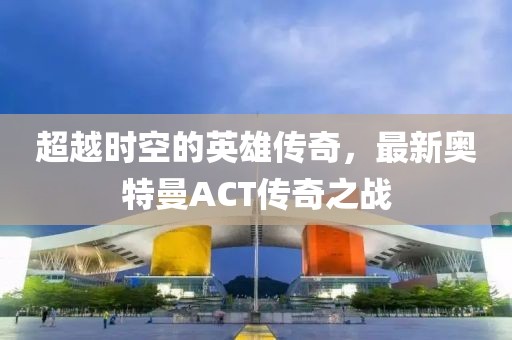 超越時空的英雄傳奇，最新奧特曼ACT傳奇之戰(zhàn)