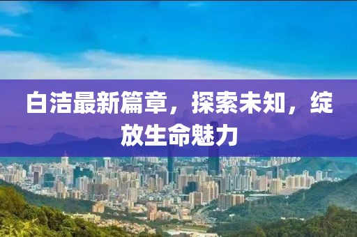 白潔最新篇章，探索未知，綻放生命魅力