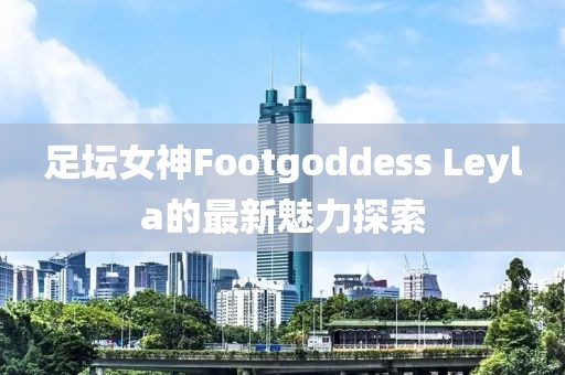 足壇女神Footgoddess Leyla的最新魅力探索