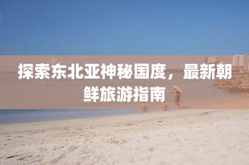 探索東北亞神秘國度，最新朝鮮旅游指南
