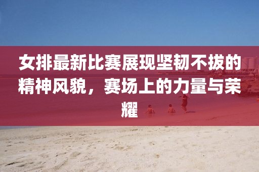 女排最新比賽展現(xiàn)堅韌不拔的精神風(fēng)貌，賽場上的力量與榮耀