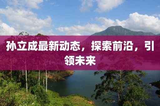 孫立成最新動(dòng)態(tài)，探索前沿，引領(lǐng)未來