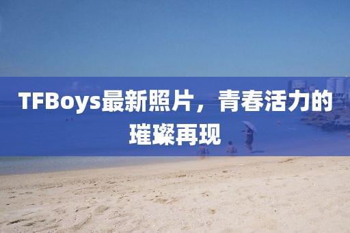TFBoys最新照片，青春活力的璀璨再現(xiàn)