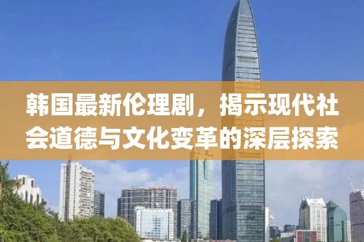 韓國(guó)最新倫理劇，揭示現(xiàn)代社會(huì)道德與文化變革的深層探索