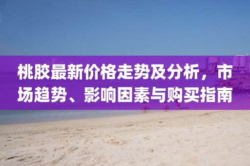 桃膠最新價格走勢及分析，市場趨勢、影響因素與購買指南