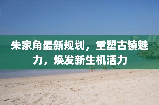 朱家角最新規(guī)劃，重塑古鎮(zhèn)魅力，煥發(fā)新生機活力