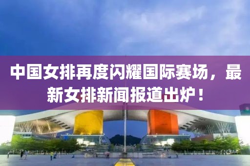 中國女排再度閃耀國際賽場(chǎng)，最新女排新聞報(bào)道出爐！