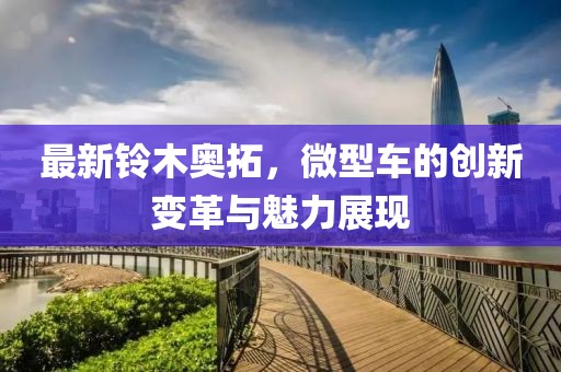 最新鈴木奧拓，微型車的創(chuàng)新變革與魅力展現(xiàn)