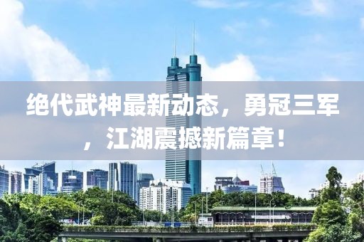 絕代武神最新動(dòng)態(tài)，勇冠三軍，江湖震撼新篇章！