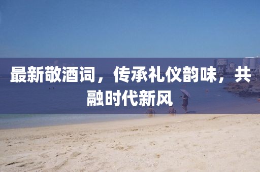 最新敬酒詞，傳承禮儀韻味，共融時(shí)代新風(fēng)