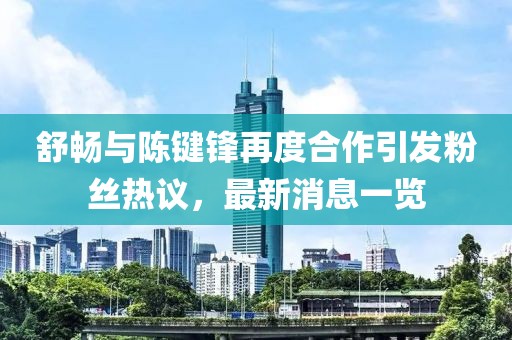 舒暢與陳鍵鋒再度合作引發(fā)粉絲熱議，最新消息一覽