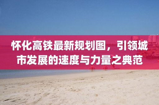 懷化高鐵最新規(guī)劃圖，引領(lǐng)城市發(fā)展的速度與力量之典范