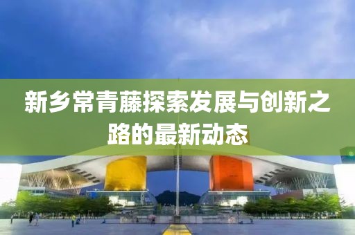 新鄉(xiāng)常青藤探索發(fā)展與創(chuàng)新之路的最新動(dòng)態(tài)
