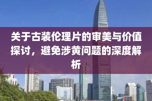 關(guān)于古裝倫理片的審美與價值探討，避免涉黃問題的深度解析
