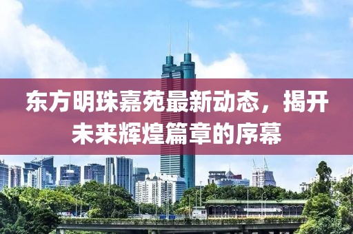 東方明珠嘉苑最新動(dòng)態(tài)，揭開(kāi)未來(lái)輝煌篇章的序幕