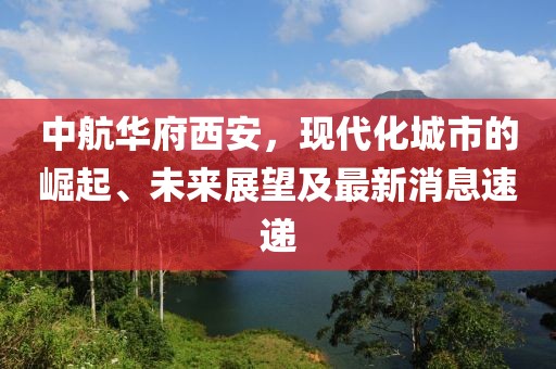 中航華府西安，現(xiàn)代化城市的崛起、未來(lái)展望及最新消息速遞