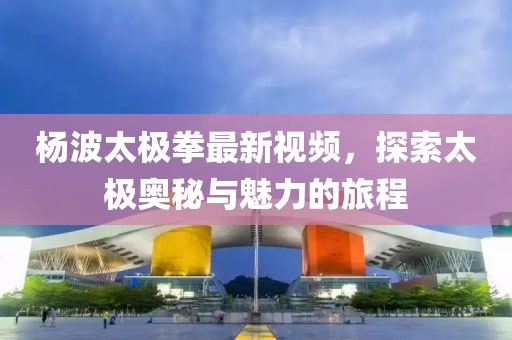 楊波太極拳最新視頻，探索太極奧秘與魅力的旅程