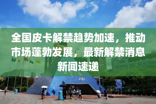 全國皮卡解禁趨勢加速，推動市場蓬勃發(fā)展，最新解禁消息新聞速遞