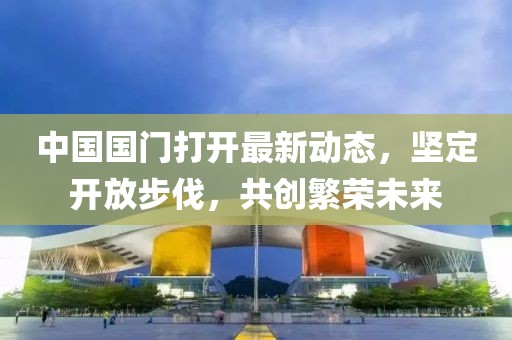 中國(guó)國(guó)門(mén)打開(kāi)最新動(dòng)態(tài)，堅(jiān)定開(kāi)放步伐，共創(chuàng)繁榮未來(lái)