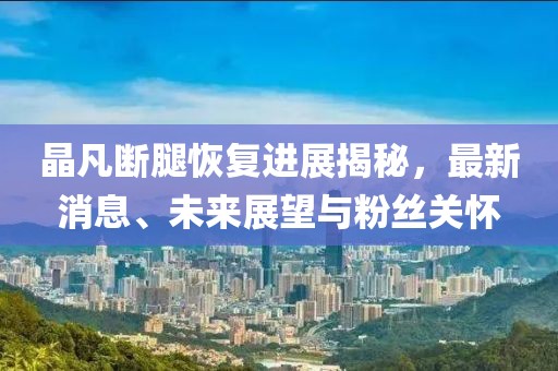 晶凡斷腿恢復(fù)進(jìn)展揭秘，最新消息、未來(lái)展望與粉絲關(guān)懷