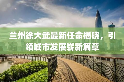 蘭州徐大武最新任命揭曉，引領(lǐng)城市發(fā)展嶄新篇章