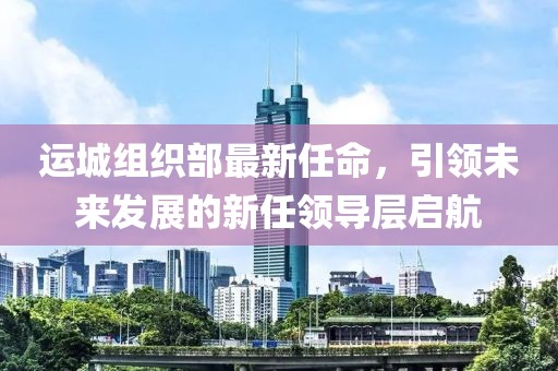 運(yùn)城組織部最新任命，引領(lǐng)未來發(fā)展的新任領(lǐng)導(dǎo)層啟航