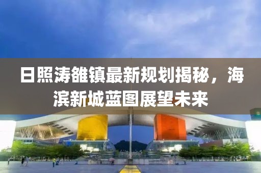 日照濤雒鎮(zhèn)最新規(guī)劃揭秘，海濱新城藍(lán)圖展望未來