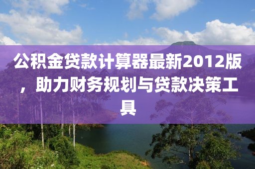 公積金貸款計算器最新2012版，助力財務(wù)規(guī)劃與貸款決策工具
