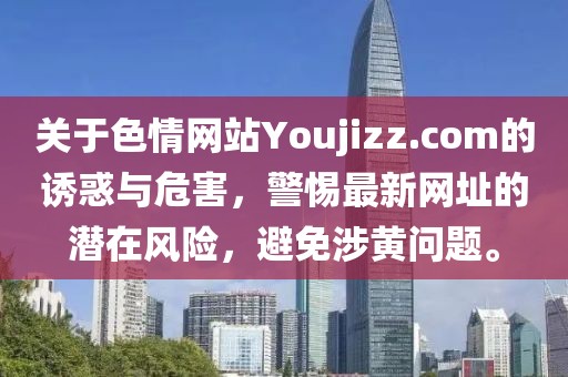 關(guān)于色情網(wǎng)站Youjizz.com的誘惑與危害，警惕最新網(wǎng)址的潛在風(fēng)險(xiǎn)，避免涉黃問(wèn)題。