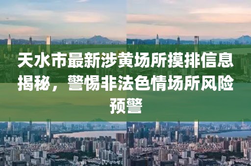 天水市最新涉黃場所摸排信息揭秘，警惕非法色情場所風(fēng)險預(yù)警