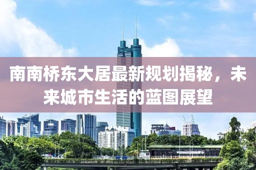 南南橋東大居最新規(guī)劃揭秘，未來城市生活的藍(lán)圖展望