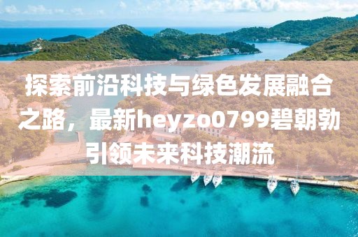 探索前沿科技與綠色發(fā)展融合之路，最新heyzo0799碧朝勃引領(lǐng)未來科技潮流