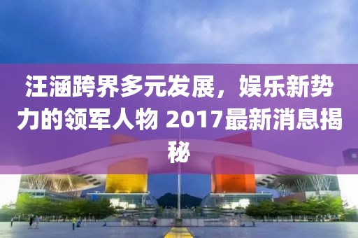 汪涵跨界多元發(fā)展，娛樂新勢力的領(lǐng)軍人物 2017最新消息揭秘