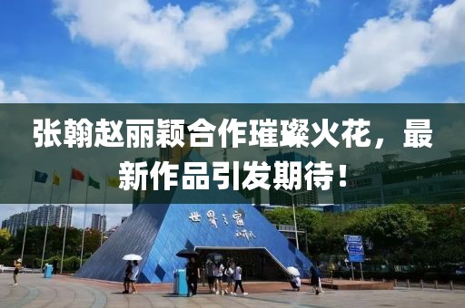 張翰趙麗穎合作璀璨火花，最新作品引發(fā)期待！