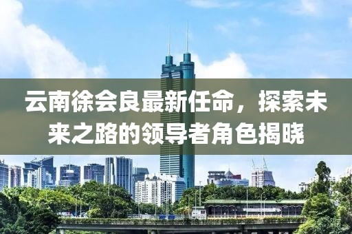 云南徐會(huì)良最新任命，探索未來(lái)之路的領(lǐng)導(dǎo)者角色揭曉