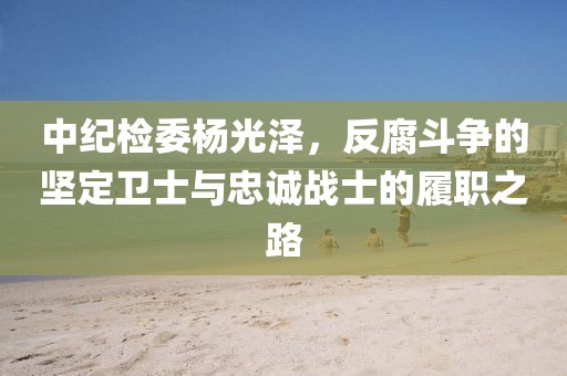 中紀檢委楊光澤，反腐斗爭的堅定衛(wèi)士與忠誠戰(zhàn)士的履職之路