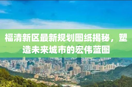 福清新區(qū)最新規(guī)劃圖紙揭秘，塑造未來城市的宏偉藍圖