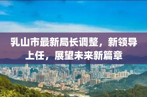 乳山市最新局長調(diào)整，新領(lǐng)導(dǎo)上任，展望未來新篇章